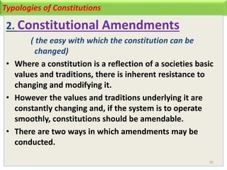 Typologies of Constitutions
2. Constitutional Amendments
( the easy with which the constitution can be
changed)
• Where a constitution is a reflection of a societies basic
values and traditions, there is inherent resistance to
changing and modifying it.
• However the values and traditions underlying it are
constantly changing and, if the system is to operate
smoothly, constitutions should be amendable.
• There are two ways in which amendments may be
conducted.
35
 