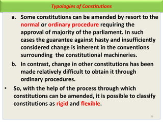 Typologies of Constitutions
a. Some constitutions can be amended by resort to the
normal or ordinary procedure requiring the
approval of majority of the parliament. In such
cases the guarantee against hasty and insufficiently
considered change is inherent in the conventions
surrounding the constitutional machineries.
b. In contrast, change in other constitutions has been
made relatively difficult to obtain it through
ordinary procedures.
• So, with the help of the process through which
constitutions can be amended, it is possible to classify
constitutions as rigid and flexible.
36
 
