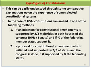 Typologies of Constitutions
• This can be easily understood through some comparative
explanations up on the experience of some selected
constitutional systems.
I. In the case of USA, constitutions can amend in one of the
following methods.
1. If an initiation for constitutional amendments is
supported by 2/3 majorities in both houses of the
congress (HPR + Senate) and if ¾ of the federating
member states support it.
2. a proposal for constitutional amendment which
initiated and supported by 2/3 of states and the
congress is done, if it supported by ¾ the federating
states.
39
 