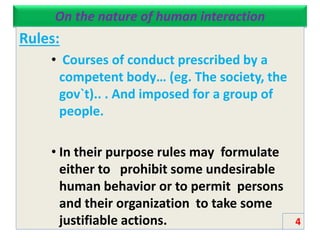 On the nature of human interaction
Rules:
• Courses of conduct prescribed by a
competent body… (eg. The society, the
gov`t).. . And imposed for a group of
people.
• In their purpose rules may formulate
either to prohibit some undesirable
human behavior or to permit persons
and their organization to take some
justifiable actions. 4
 