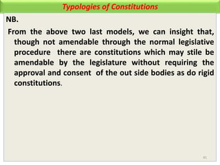 Typologies of Constitutions
NB.
From the above two last models, we can insight that,
though not amendable through the normal legislative
procedure there are constitutions which may stile be
amendable by the legislature without requiring the
approval and consent of the out side bodies as do rigid
constitutions.
41
 