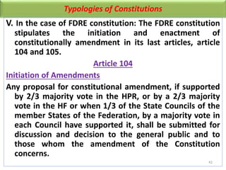 Typologies of Constitutions
V. In the case of FDRE constitution: The FDRE constitution
stipulates the initiation and enactment of
constitutionally amendment in its last articles, article
104 and 105.
Article 104
Initiation of Amendments
Any proposal for constitutional amendment, if supported
by 2/3 majority vote in the HPR, or by a 2/3 majority
vote in the HF or when 1/3 of the State Councils of the
member States of the Federation, by a majority vote in
each Council have supported it, shall be submitted for
discussion and decision to the general public and to
those whom the amendment of the Constitution
concerns.
42
 