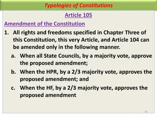 Typologies of Constitutions
Article 105
Amendment of the Constitution
1. All rights and freedoms specified in Chapter Three of
this Constitution, this very Article, and Article 104 can
be amended only in the following manner.
a. When all State Councils, by a majority vote, approve
the proposed amendment;
b. When the HPR, by a 2/3 majority vote, approves the
proposed amendment; and
c. When the HF, by a 2/3 majority vote, approves the
proposed amendment
43
 