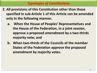 Typologies of Constitutions
2. All provisions of this Constitution other than those
specified in sub-Article 1 of this Article can be amended
only in the following manner.
a. When the House of Peoples’ Representatives and
the House of the Federation, in a joint session,
approve a proposed amendment by a two-thirds
majority vote; and
b. When two-thirds of the Councils of the member
States of the Federation approve the proposed
amendment by majority votes.
44
 