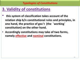 Typologies of Constitutions
3. Validity of constitutions
• this system of classification takes account of the
relation ship b/n constitutional rules and principles, in
one hand, the practice of gov`t (the `working`
constitution) on the other hand.
• Accordingly constitutions may take of two forms,
namely effective and nominal constitutions.
45
 