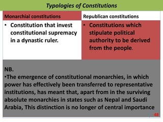 Typologies of Constitutions
Monarchial constitutions
• Constitution that invest
constitutional supremacy
in a dynastic ruler.
Republican constitutions
• Constitutions which
stipulate political
authority to be derived
from the people.
NB.
•The emergence of constitutional monarchies, in which
power has effectively been transferred to representative
institutions, has meant that, apart from in the surviving
absolute monarchies in states such as Nepal and Saudi
Arabia, This distinction is no longer of central importance
48
 