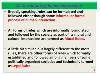 On the nature of human interaction
• Broadly speaking, rules can be formulated and
followed either though some informal or formal
process of human interaction.
• All forms of rules which are informally formulated
and followed by the society as part of its moral and
cultural interactions are termed as Moral Rules.
• A little bit similar, but largely different to the moral
rules, there are other forms of rules which formally
established and followed among members of some
politically organized societies and technically termed
as Legal Rules.
5
 