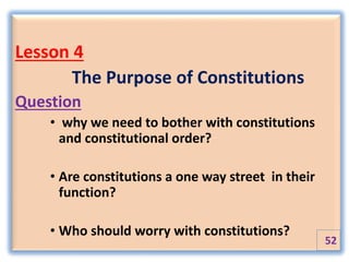 Lesson 4
The Purpose of Constitutions
Question
• why we need to bother with constitutions
and constitutional order?
• Are constitutions a one way street in their
function?
• Who should worry with constitutions?
52
 
