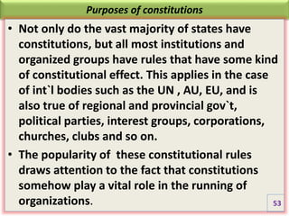 Purposes of constitutions
• Not only do the vast majority of states have
constitutions, but all most institutions and
organized groups have rules that have some kind
of constitutional effect. This applies in the case
of int`l bodies such as the UN , AU, EU, and is
also true of regional and provincial gov`t,
political parties, interest groups, corporations,
churches, clubs and so on.
• The popularity of these constitutional rules
draws attention to the fact that constitutions
somehow play a vital role in the running of
organizations. 53
 