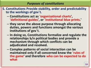 Purposes of constitutions
5. Constitutions Provide stability, order and predictability
to the workings of gov`t.
– Constitutions act as 'organizational charts',
'definitional guides', or 'institutional blue prints.'
– they serve the above purpose through allocating
duties, powers and functions amongst the various
institutions of gov`t.
– In doing so, Constitutions formalize and regulate the
relationships b/n political bodies and provide a
mechanism through which conflicts can be
adjudicated and resolved.
– Complex patterns of social interaction can be
maintained only if all concerned know the 'rules of
the game‘ and therefore who can be expected to do
what
59
 