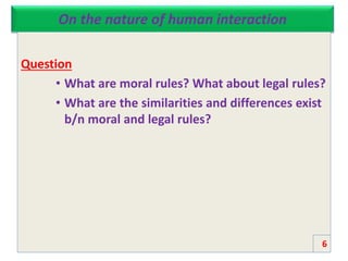 On the nature of human interaction
Question
• What are moral rules? What about legal rules?
• What are the similarities and differences exist
b/n moral and legal rules?
6
 