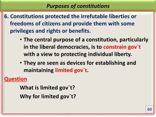 Purposes of constitutions
6. Constitutions protected the irrefutable liberties or
freedoms of citizens and provide them with some
privileges and rights or benefits.
• The central purpose of a constitution, particularly
in the liberal democracies, is to constrain gov`t
with a view to protecting individual liberty.
• They are seen as devices for establishing and
maintaining limited gov`t.
Question
What is limited gov`t?
Why for limited gov`t?
60
 