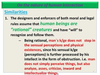 On the nature of human interaction
Similarities
1. The designers and enforcers of both moral and legal
rules assume that human beings are
“rational” creatures and have “will” to
recognize and follow them.
– Being rational, man`s k/ge does not stop in
the sensual perceptions and physical
existences, since his sensual k/ge
(perceptions) is further processed by his
intellect in the form of obstruction. i.e. man
does not simply perceive things, but also
analyze, asses, criticize, inward and
intellectualize things.
7
 