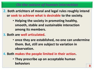 On the nature of human interaction
2. Both artichters of moral and legal rules roughly intend
or seek to achieve what is desirable to the society.
• Helping the society in promoting healthy,
smooth, stable and sustainable interaction
among its members.
3. Both are well articulated.
• once they are established, no one can undermine
them. But, still are subject to variation in
observation.
4. Both makes the people limited in their action.
• They prescribe up on acceptable human
behaviors
8
 