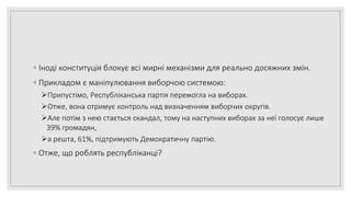 ◦ Іноді конституція блокує всі мирні механізми для реально досяжних змін.
◦ Прикладом є маніпулювання виборчою системою:
Припустімо, Республіканська партія перемогла на виборах.
Отже, вона отримує контроль над визначенням виборчих округів.
Але потім з нею стається скандал, тому на наступних виборах за неї голосує лише
39% громадян,
а решта, 61%, підтримують Демократичну партію.
◦ Отже, що роблять республіканці?
 