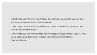 ◦ Іноді буває, що спочатку конституції дозволяють шляхи для мирних змін,
але з часом зміни стають неможливими.
◦ І таке перекриття мирних шляхів може трапитися навіть тоді, коли сама
конституція не змінилася.
◦ Пам’ятайте, що конституція має пристосовуватися до ситуації країни, тому
може бути, що в разі зміни ситуації конституція стане погано
пристосованою.
 