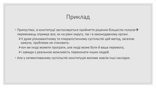 Приклад
◦ Припустімо, в конституції застосовується прийняття рішення більшістю голосів
переможець отримує все, як на рівні округу, так і в законодавчому органі.
У дуже різноманітному та плюралістичному суспільстві цей метод, загалом
кажучи, проблеми не становить:
хоч ви іноді можете програти, але іноді може бути й ваша перемога,
і завжди є реальною можливість переконати інших людей.
◦ Але у сегментованому суспільстві конституція матиме зовсім інші наслідки.
 
