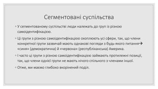 Сегментовані суспільства
◦ У сегментованому суспільстві люди належать до груп із різною
самоідентифікацією.
◦ Ці групи з різною самоідентифікацією охоплюють усі сфери, так, що члени
конкретної групи зазвичай мають однакові погляди з будь-якого питання
«синя» (демократична) й «червона» (республіканська) Америка.
◦ І часто ці групи з різною самоідентифікацією займають протилежні позиції,
так, що члени однієї групи не мають нічого спільного з членами іншої.
◦ Отже, ми маємо глибоко вкорінений поділ.
 