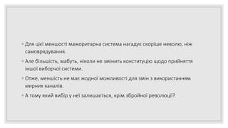 ◦ Для цієї меншості мажоритарна система нагадує скоріше неволю, ніж
самоврядування.
◦ Але більшість, мабуть, ніколи не змінить конституцію щодо прийняття
іншої виборчої системи.
◦ Отже, меншість не має жодної можливості для змін з використанням
мирних каналів.
◦ А тому який вибір у неї залишається, крім збройної революції?
 