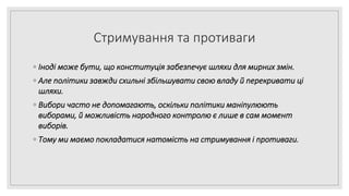 Стримування та противаги
◦ Іноді може бути, що конституція забезпечує шляхи для мирних змін.
◦ Але політики завжди схильні збільшувати свою владу й перекривати ці
шляхи.
◦ Вибори часто не допомагають, оскільки політики маніпулюють
виборами, й можливість народного контролю є лише в сам момент
виборів.
◦ Тому ми маємо покладатися натомість на стримування і противаги.
 