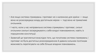 ◦ Але якщо система стримувань і противаг не є належною для країни — якщо
вона не розосереджує владу достатньою мірою — тоді вона не триматиме
очільників.
◦ І часто, коли у нас неправильна система стримувань і противаг, сильні
очільники схильні зосереджувати у себе владні повноваження, навіть із
порушенням конституції.
◦ Зазвичай це трапляється внаслідок того, що початкова система стримувань і
противаг не була достатньо розосередженою й давала сильним політикам
можливість перетягувати на себе більше владних повноважень.
 