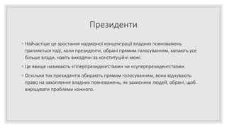 Президенти
◦ Найчастіше це зростання надмірної концентрації владних повноважень
трапляється тоді, коли президенти, обрані прямим голосуванням, хапають усе
більше влади, навіть виходячи за конституційні межі.
◦ Це явище називають «гіперпрезидентством» чи «суперпрезидентством».
◦ Оскільки тих президентів обирають прямим голосуванням, вони відчувають
право на захоплення владних повноважень, як захисники людей, обрані, щоб
вирішувати проблеми кожного.
 
