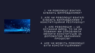 1 . Ч И Р Е ВО Л Ю Ц І Ї ВЗ А ГА Л І
Б У ВА ЮТ Ь В И П РА В Д А Н И М И ?
2 . А Л Е Ч И Р Е ВО Л Ю Ц І Ї ВЗ А ГА Л І
Б У ВА ЮТ Ь В И П РА В Д А Н И М И У
К О Н СТ И Т У Ц І Й Н І Й Р Е С П У Б Л І Ц І ?
3 . А Л Е Р Е ВО Л Ю Ц І Я — Ц Е
О СТА Н Н І Й В И Х І Д , ТО Ч И Н Е
П О В И Н Н І М И С П Р О Б У ВАТ И
З М І Н И Т И К О Н СТ И Т У Ц І Ю З А
Д О П О М О ГО Ю З В И Ч А Й Н И Х
П Р О Ц Е С І В ?
4 . А Л Е Ч И М О Ж У Т Ь Р Е ВО Л Ю Ц І Ї
Б У Т И К О Н СТ И Т У Ц І Й Н И М И ?
 