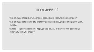 ПРОТИРІЧЧЯ?
◦ Конституції створюють порядок; революції є наступом на порядок?
◦ Конституції встановлюють систему державної влади; революції руйнують
владу?
◦ Влада — це встановлений порядок; за самим визначенням, революції
прагнуть скинути владу?
 