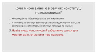 Коли мирні зміни є в рамках конституції
неможливими?
1. Конституція не забезпечує шляхів для мирних змін.
2. На початку конституція забезпечувала шляхи для мирних змін, але
оскільки країна змінилася, конституція тепер діє по-іншому.
3.Навіть якщо конституція й забезпечує шляхи для
мирних змін, очільники нею нехтують.
 
