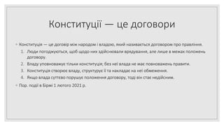 Конституції — це договори
◦ Конституція — це договір між народом і владою, який називається договором про правління.
1. Люди погоджуються, щоб щодо них здійснювали врядування, але лише в межах положень
договору.
2. Владу уповноважує тільки конституція; без неї влада не має повноважень правити.
3. Конституція створює владу, структурує її та накладає на неї обмеження.
4. Якщо влада суттєво порушує положення договору, тоді він стає недійсним.
◦ Пор. події в Бірмі 1 лютого 2021 р.
 