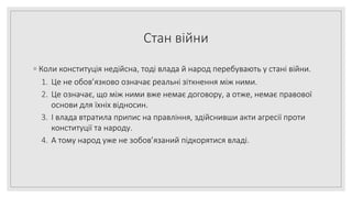 Стан війни
◦ Коли конституція недійсна, тоді влада й народ перебувають у стані війни.
1. Це не обов’язково означає реальні зіткнення між ними.
2. Це означає, що між ними вже немає договору, а отже, немає правової
основи для їхніх відносин.
3. І влада втратила припис на правління, здійснивши акти агресії проти
конституції та народу.
4. А тому народ уже не зобов’язаний підкорятися владі.
 