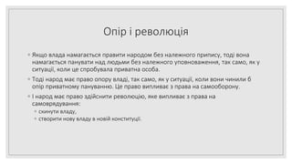 Опір і революція
◦ Якщо влада намагається правити народом без належного припису, тоді вона
намагається панувати над людьми без належного уповноваження, так само, як у
ситуації, коли це спробувала приватна особа.
◦ Тоді народ має право опору владі, так само, як у ситуації, коли вони чинили б
опір приватному пануванню. Це право випливає з права на самооборону.
◦ І народ має право здійснити революцію, яке випливає з права на
самоврядування:
◦ скинути владу,
◦ створити нову владу в новій конституції.
 