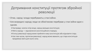 Дотримання конституції протягом збройної
революції
◦ Отже, народ і влада перебувають у стані війни.
◦ Але всередині народу люди не обов’язково перебуває у стані війни одне з
одним.
Насправді, чинячи опір владі, народ захищає конституцію.
Мета народу — відновлення конституційного порядку.
В кінці революції народ може прийняти нову конституцію або відновити стару.
Але тим часом, протягом революції, народ може вважати, що стара конституція
продовжує мати для нього силу.
 