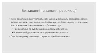 Беззаконні та законні революції
◦ Деякі революціонери уявляють собі, що вони відкинули всі правові рамки,
які вже існували, тому єдине, що їх обмежує, це благо народу — при цьому
мається на увазі їхнє уявлення про благо народу.
Такі революції по суті беззаконні, а тому небезпечні.
Вони схильні до розколів та породження жорстокості.
◦ Пор. Французьку революцію та революцію більшовицьку.
 