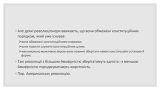 ◦ Але деякі революціонери вважають, що вони обмежені конституційним
порядком, який уже існував:
вони обмежені конституційними нормами;
вони повинні служити конституційним цілям;
максимально можливою мірою вони повинні зберігати наявні конституційні установи й
форми.
◦ Такі революції з більшою ймовірністю зберігатимуть єдність і з меншою
ймовірністю породжуватимуть жорстокість.
◦ Пор. Американську революцію.
 