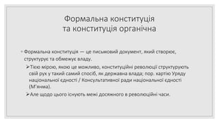 Формальна конституція
та конституція органічна
◦ Формальна конституція — це письмовий документ, який створює,
структурує та обмежує владу.
Тією мірою, якою це можливо, конституційні революції структурують
свій рух у такий самий спосіб, як державна влада; пор. хартію Уряду
національної єдності / Консультативної ради національної єдності
(М’янма).
Але щодо цього існують межі досяжного в революційні часи.
 