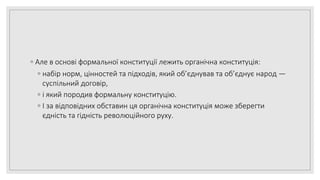 ◦ Але в основі формальної конституції лежить органічна конституція:
◦ набір норм, цінностей та підходів, який об’єднував та об’єднує народ —
суспільний договір,
◦ і який породив формальну конституцію.
◦ І за відповідних обставин ця органічна конституція може зберегти
єдність та гідність революційного руху.
 