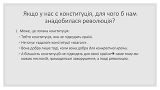 Якщо у нас є конституція, для чого б нам
знадобилася революція?
1. Може, це погана конституція:
◦ Тобто конституція, яка не підходить країні.
◦ Не існує «вдалої» конституції «взагалі».
◦ Вона добра лише тоді, коли вона добра для конкретної країни.
◦ А більшість конституцій не підходять для своєї країни саме тому ми
маємо неспокій, громадянські заворушення, а іноді революцію.
 