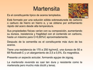 Martensita Es el constituyente típico de aceros templados. Está formado por una solución sólida sobresaturada de carbono o carburo de hierro en hierro  α , y se obtiene por enfriamiento rápido del acero desde alta temperatura. Sus propiedades físicas varían con su composición, aumentando su dureza, resistencia y fragilidad con el contenido en carbono, hasta un máximo para C=0,80%C aproximadamente. Después de la cementita es el constituyente más duro de los aceros.  Tiene una resistencia de 170 a 250  kg/mm2, una dureza de 50 a 68 Rockwell-C y un alargamiento de 2,5 a 0,5%. Es magnética. Presenta un aspecto acicular, formando agujas de zigzag. La  martensita revenida  es casi tan dura y resistente como la martensita pero mucho más dúctil y tenaz. 