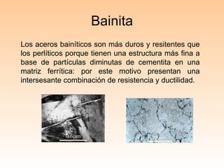 Bainita Los aceros bainíticos son más duros y resitentes que los perlíticos porque tienen una estructura más fina a base de partículas diminutas de cementita en una matriz ferrítica: por este motivo presentan una intersesante combinación de resistencia y ductilidad. 