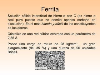 Ferrita Solución sólida intersticial de hierro  α  con C (es hierro  α  casi puro puesto que no admite apenas carbono en disolución). Es el más  blando y dúctil  de los constituyentes de los aceros.  Cristaliza en una red cúbica centrada con un parámetro de 2.85  Å. Posee una carga de rotura de 28 kg/mm 2 ,  un gran alargamiento (del 35 %) y una dureza de 90 unidades Brinell. 