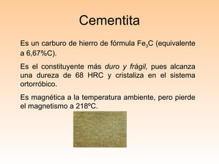 Cementita Es un carburo de hierro de fórmula Fe 3 C (equivalente a 6,67%C).  Es el constituyente más  duro y frágil,  pues alcanza una dureza de 68 HRC y cristaliza en el sistema ortorróbico. Es magnética a la temperatura ambiente, pero pierde el magnetismo a 218ºC. 