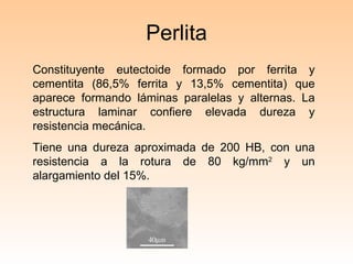 Perlita Constituyente eutectoide formado por ferrita y cementita (86,5% ferrita y 13,5% cementita) que aparece formando láminas paralelas y alternas. La estructura laminar confiere elevada dureza y resistencia mecánica.  Tiene una dureza aproximada de 200 HB, con una resistencia a la rotura de 80 kg/mm 2  y un alargamiento del 15%. 