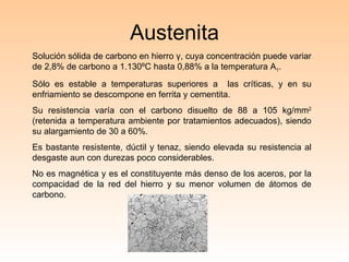 Austenita Solución sólida de carbono en hierro  γ , cuya concentración puede variar de 2,8% de carbono a 1.130ºC hasta 0,88% a la temperatura A 1 . Sólo es estable a temperaturas superiores a  las críticas, y en su enfriamiento se descompone en ferrita y cementita.  Su resistencia varía con el carbono disuelto de 88 a 105 kg/mm 2  (retenida a temperatura ambiente por tratamientos adecuados), siendo su alargamiento de 30 a 60%. Es bastante resistente, dúctil y tenaz, siendo elevada su resistencia al desgaste aun con durezas poco considerables. No es magnética y es el constituyente más denso de los aceros, por la compacidad de la red del hierro y su menor volumen de átomos de carbono. 