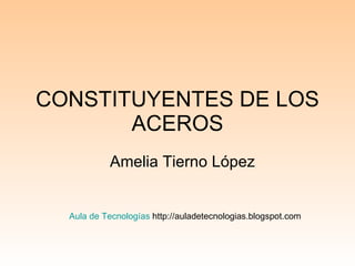 CONSTITUYENTES DE LOS ACEROS Amelia Tierno López Aula de Tecnologías  http://auladetecnologias.blogspot.com 