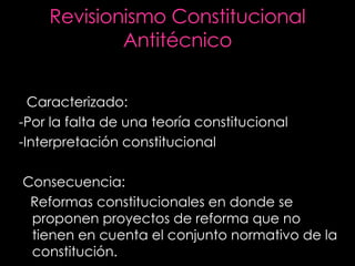 Revisionismo Constitucional Antitécnico Caracterizado: -Por la falta de una teoría constitucional  -Interpretación constitucional Consecuencia: Reformas constitucionales en donde se proponen proyectos de reforma que no tienen en cuenta el conjunto normativo de la constitución. 