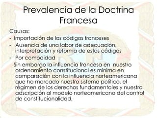 Prevalencia de la Doctrina Francesa Causas: -  Importación de los códigos franceses Ausencia de una labor de adecuación, interpretación y reforma de estos códigos Por comodidad Sin embargo la influencia francesa en  nuestro ordenamiento constitucional es mínima en comparación con la influencia norteamericana que ha marcado nuestro sistema político, el régimen de los derechos fundamentales y nuestra adscripción al modelo norteamericano del control de constitucionalidad. 