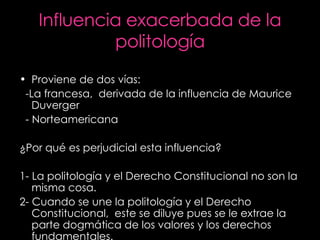 Influencia exacerbada de la politología Proviene de dos vías: -La francesa,  derivada de la influencia de Maurice Duverger - Norteamericana ¿Por qué es perjudicial esta influencia? 1- La politología y el Derecho Constitucional no son la misma cosa. 2- Cuando se une la politología y el Derecho Constitucional,  este se diluye pues se le extrae la parte dogmática de los valores y los derechos fundamentales. 