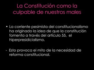 La Constitución como la culpable de nuestros males La corriente pesimista del constitucionalismo ha originado la idea de que la constitución fomenta a través del artículo 55,  el hiperpresidicialismo. -  Esto provoca el mito de la necesidad de reforma constitucional. 