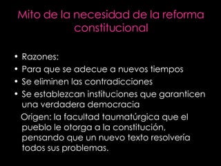 Mito de la necesidad de la reforma constitucional Razones: Para que se adecue a nuevos tiempos Se eliminen las contradicciones Se establezcan instituciones que garanticen una verdadera democracia Origen: la facultad taumatúrgica que el pueblo le otorga a la constitución,  pensando que un nuevo texto resolvería todos sus problemas. 